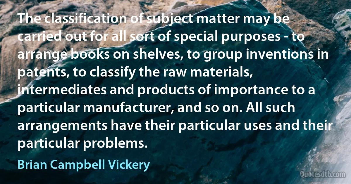 The classification of subject matter may be carried out for all sort of special purposes - to arrange books on shelves, to group inventions in patents, to classify the raw materials, intermediates and products of importance to a particular manufacturer, and so on. All such arrangements have their particular uses and their particular problems. (Brian Campbell Vickery)