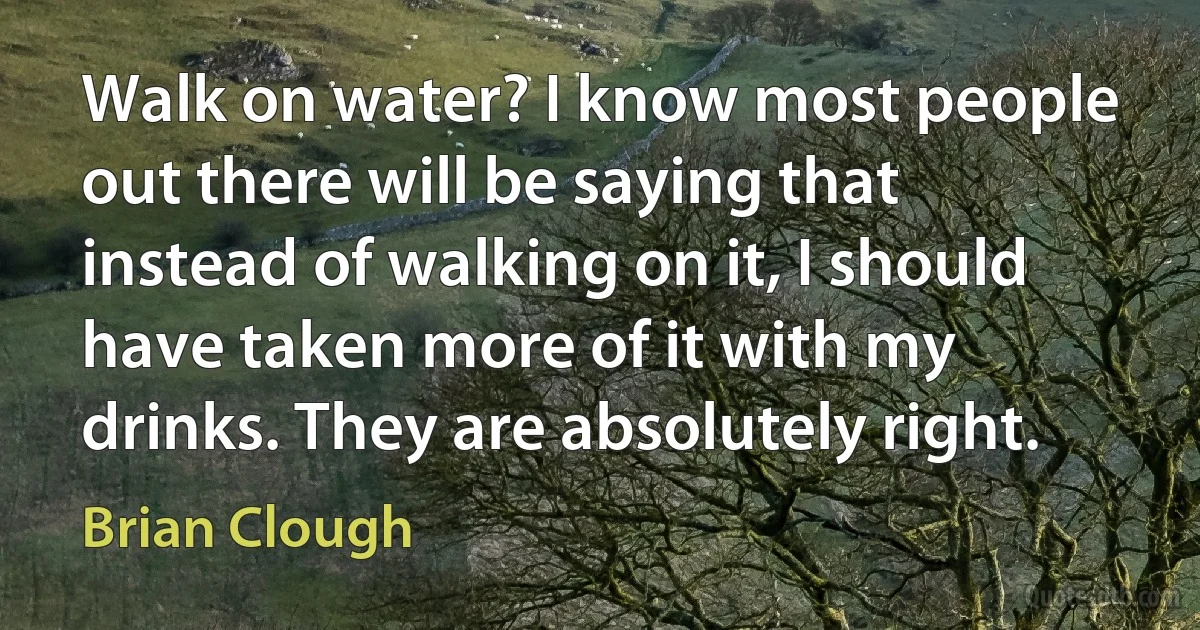 Walk on water? I know most people out there will be saying that instead of walking on it, I should have taken more of it with my drinks. They are absolutely right. (Brian Clough)