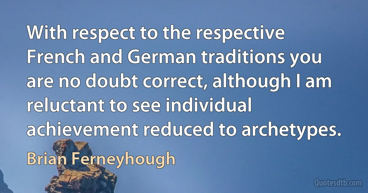 With respect to the respective French and German traditions you are no doubt correct, although I am reluctant to see individual achievement reduced to archetypes. (Brian Ferneyhough)