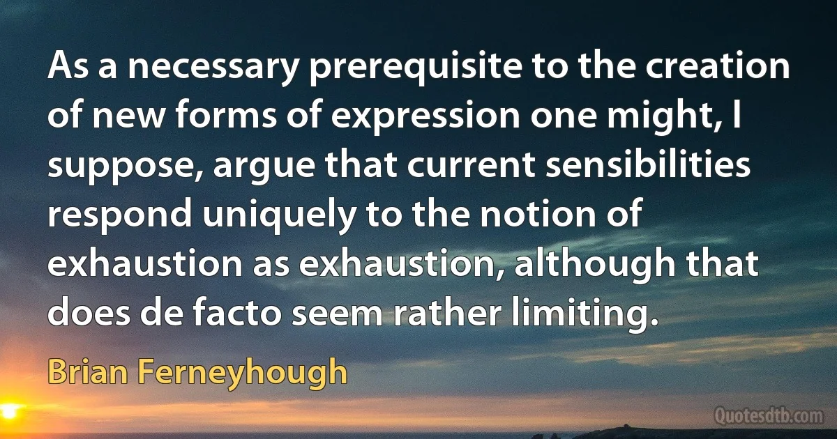 As a necessary prerequisite to the creation of new forms of expression one might, I suppose, argue that current sensibilities respond uniquely to the notion of exhaustion as exhaustion, although that does de facto seem rather limiting. (Brian Ferneyhough)