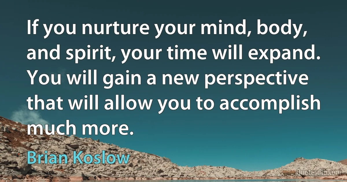 If you nurture your mind, body, and spirit, your time will expand. You will gain a new perspective that will allow you to accomplish much more. (Brian Koslow)