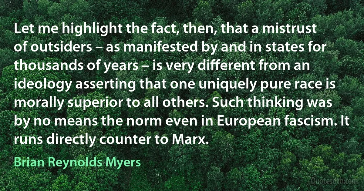 Let me highlight the fact, then, that a mistrust of outsiders – as manifested by and in states for thousands of years – is very different from an ideology asserting that one uniquely pure race is morally superior to all others. Such thinking was by no means the norm even in European fascism. It runs directly counter to Marx. (Brian Reynolds Myers)