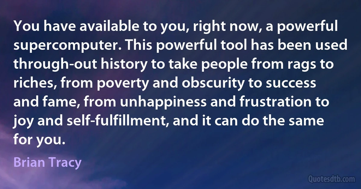 You have available to you, right now, a powerful supercomputer. This powerful tool has been used through-out history to take people from rags to riches, from poverty and obscurity to success and fame, from unhappiness and frustration to joy and self-fulfillment, and it can do the same for you. (Brian Tracy)