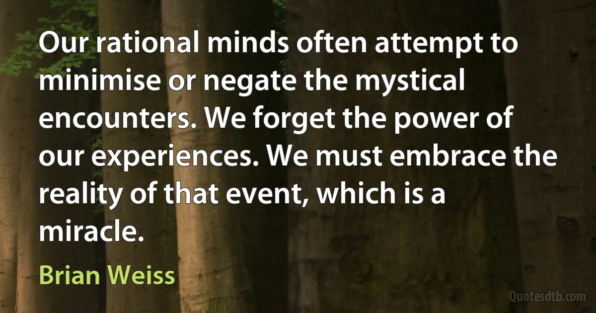 Our rational minds often attempt to minimise or negate the mystical encounters. We forget the power of our experiences. We must embrace the reality of that event, which is a miracle. (Brian Weiss)