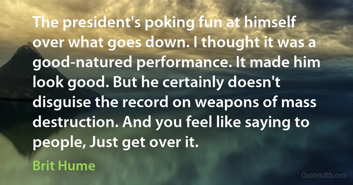 The president's poking fun at himself over what goes down. I thought it was a good-natured performance. It made him look good. But he certainly doesn't disguise the record on weapons of mass destruction. And you feel like saying to people, Just get over it. (Brit Hume)