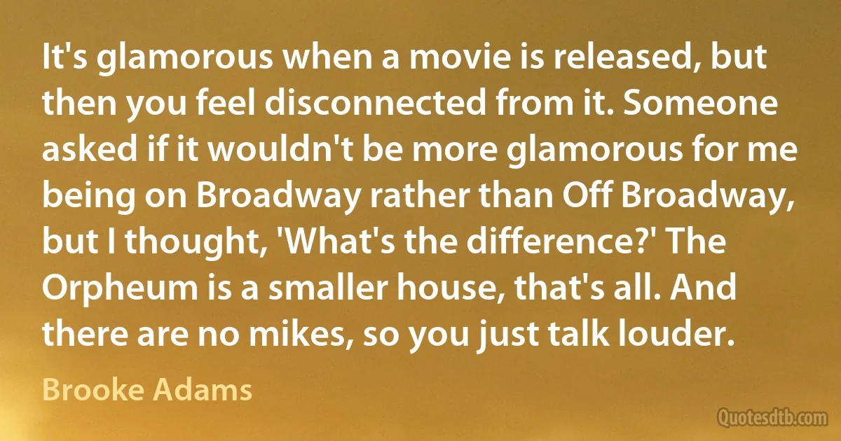 It's glamorous when a movie is released, but then you feel disconnected from it. Someone asked if it wouldn't be more glamorous for me being on Broadway rather than Off Broadway, but I thought, 'What's the difference?' The Orpheum is a smaller house, that's all. And there are no mikes, so you just talk louder. (Brooke Adams)