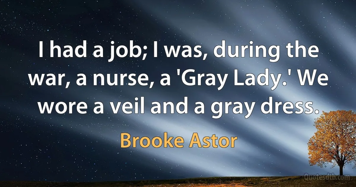 I had a job; I was, during the war, a nurse, a 'Gray Lady.' We wore a veil and a gray dress. (Brooke Astor)