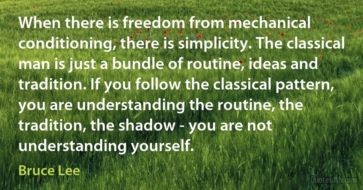 When there is freedom from mechanical conditioning, there is simplicity. The classical man is just a bundle of routine, ideas and tradition. If you follow the classical pattern, you are understanding the routine, the tradition, the shadow - you are not understanding yourself. (Bruce Lee)