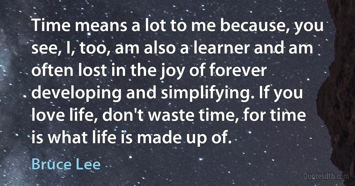 Time means a lot to me because, you see, I, too, am also a learner and am often lost in the joy of forever developing and simplifying. If you love life, don't waste time, for time is what life is made up of. (Bruce Lee)