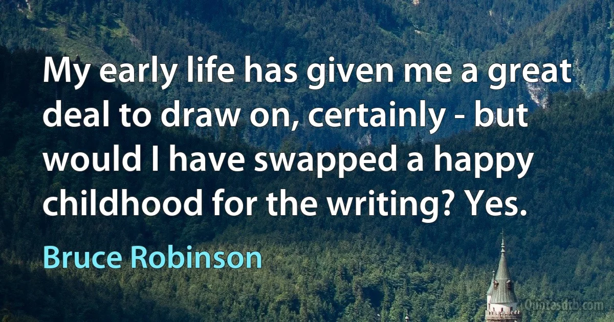 My early life has given me a great deal to draw on, certainly - but would I have swapped a happy childhood for the writing? Yes. (Bruce Robinson)