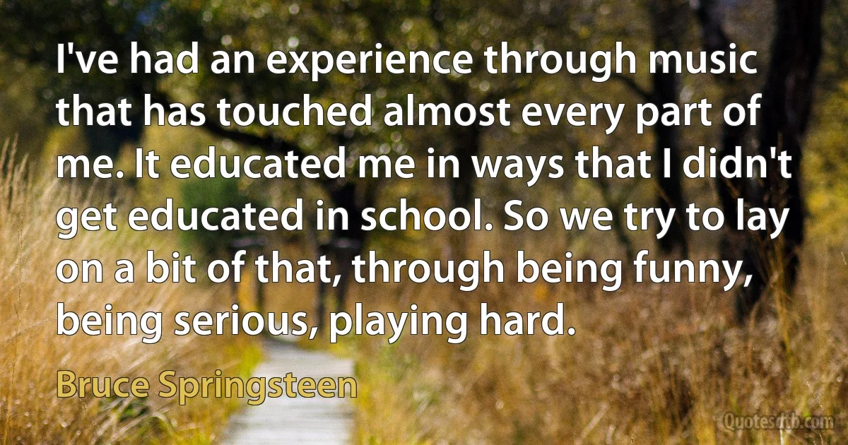 I've had an experience through music that has touched almost every part of me. It educated me in ways that I didn't get educated in school. So we try to lay on a bit of that, through being funny, being serious, playing hard. (Bruce Springsteen)