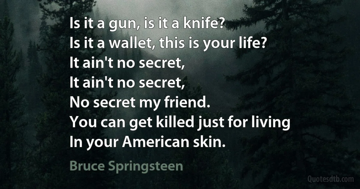 Is it a gun, is it a knife?
Is it a wallet, this is your life?
It ain't no secret,
It ain't no secret,
No secret my friend.
You can get killed just for living
In your American skin. (Bruce Springsteen)