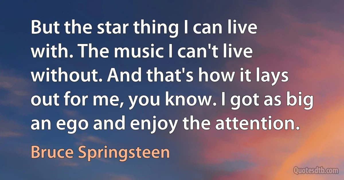 But the star thing I can live with. The music I can't live without. And that's how it lays out for me, you know. I got as big an ego and enjoy the attention. (Bruce Springsteen)