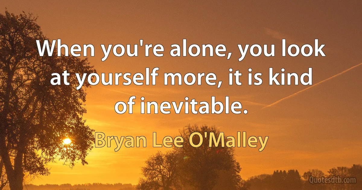 When you're alone, you look at yourself more, it is kind of inevitable. (Bryan Lee O'Malley)