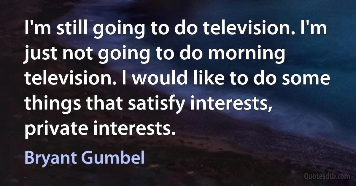 I'm still going to do television. I'm just not going to do morning television. I would like to do some things that satisfy interests, private interests. (Bryant Gumbel)