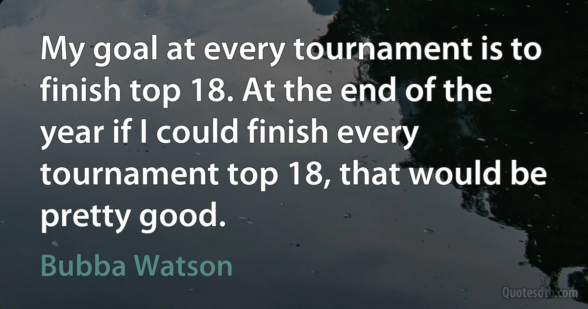 My goal at every tournament is to finish top 18. At the end of the year if I could finish every tournament top 18, that would be pretty good. (Bubba Watson)