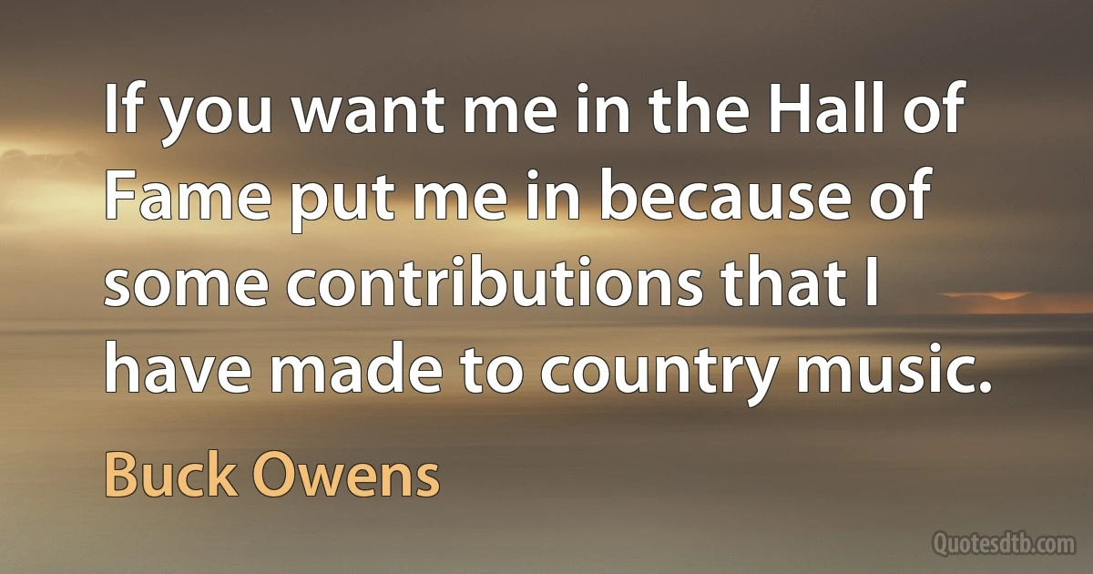 If you want me in the Hall of Fame put me in because of some contributions that I have made to country music. (Buck Owens)