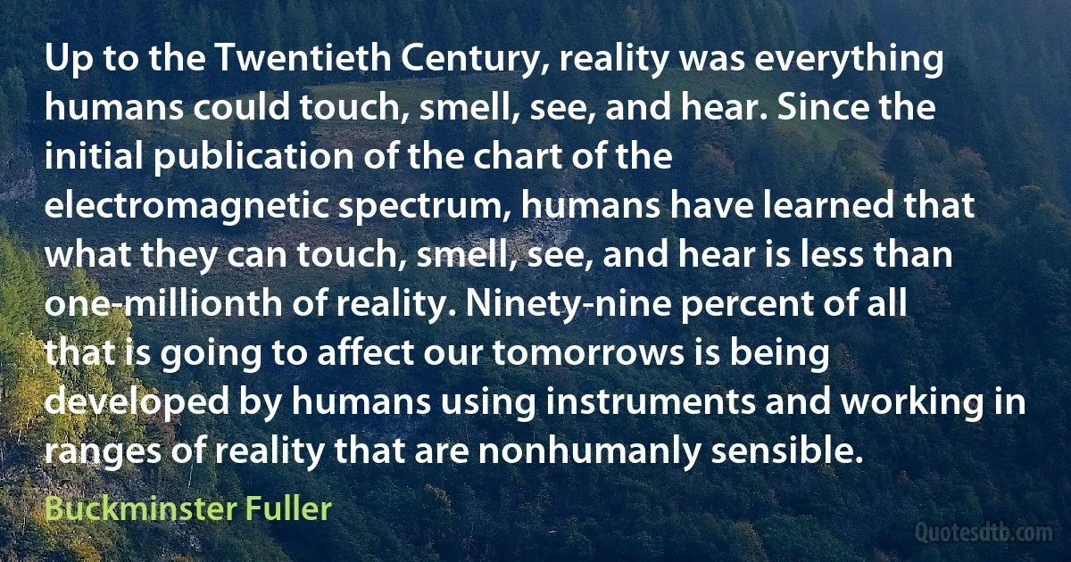 Up to the Twentieth Century, reality was everything humans could touch, smell, see, and hear. Since the initial publication of the chart of the electromagnetic spectrum, humans have learned that what they can touch, smell, see, and hear is less than one-millionth of reality. Ninety-nine percent of all that is going to affect our tomorrows is being developed by humans using instruments and working in ranges of reality that are nonhumanly sensible. (Buckminster Fuller)