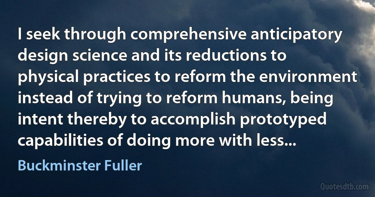 I seek through comprehensive anticipatory design science and its reductions to physical practices to reform the environment instead of trying to reform humans, being intent thereby to accomplish prototyped capabilities of doing more with less... (Buckminster Fuller)