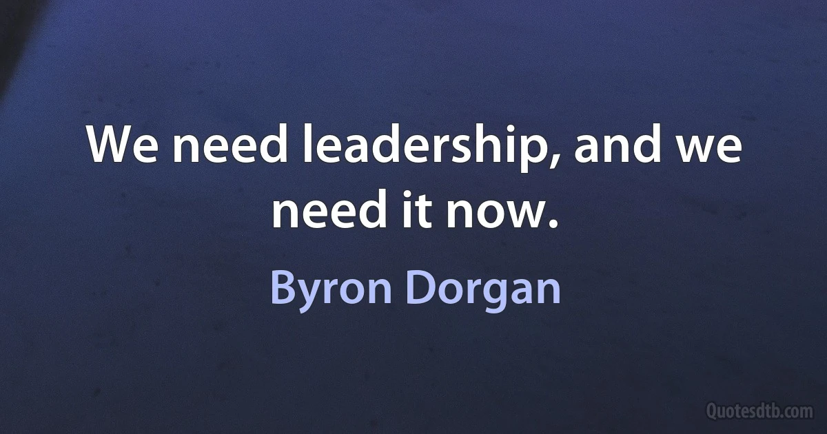 We need leadership, and we need it now. (Byron Dorgan)