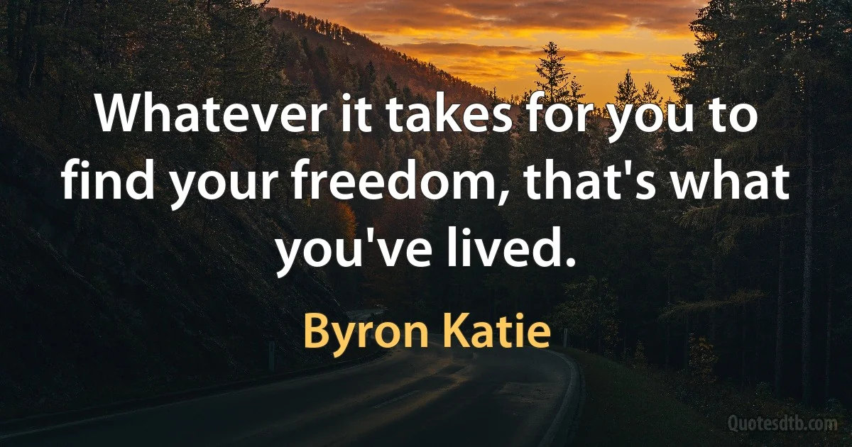 Whatever it takes for you to find your freedom, that's what you've lived. (Byron Katie)