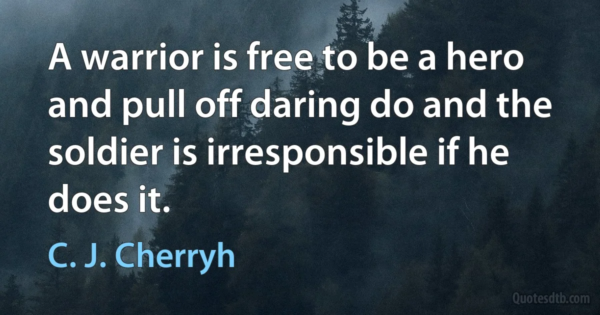 A warrior is free to be a hero and pull off daring do and the soldier is irresponsible if he does it. (C. J. Cherryh)