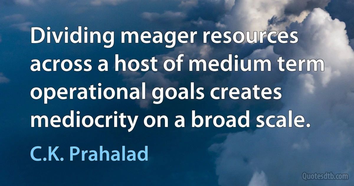 Dividing meager resources across a host of medium term operational goals creates mediocrity on a broad scale. (C.K. Prahalad)