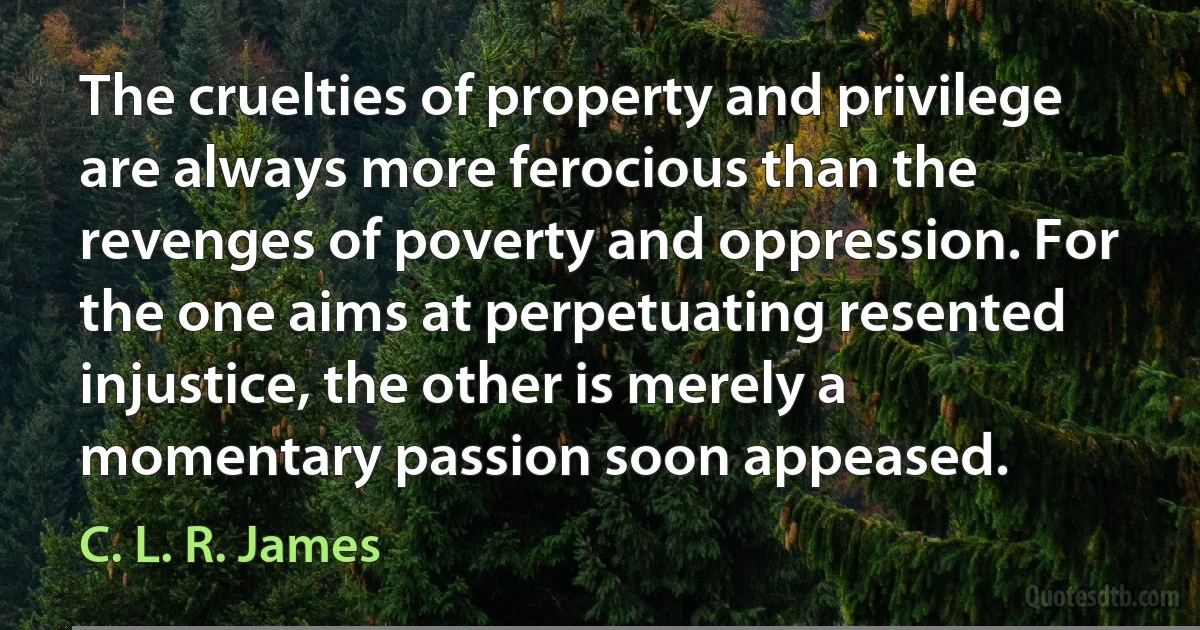 The cruelties of property and privilege are always more ferocious than the revenges of poverty and oppression. For the one aims at perpetuating resented injustice, the other is merely a momentary passion soon appeased. (C. L. R. James)