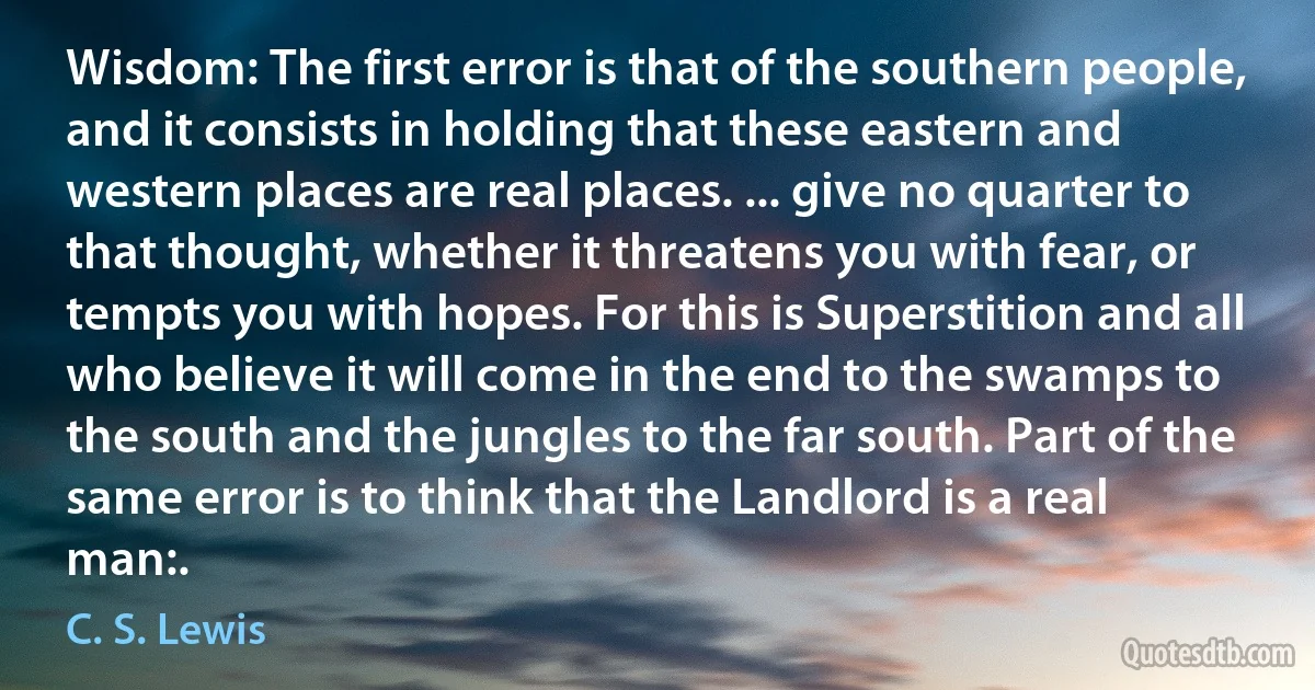 Wisdom: The first error is that of the southern people, and it consists in holding that these eastern and western places are real places. ... give no quarter to that thought, whether it threatens you with fear, or tempts you with hopes. For this is Superstition and all who believe it will come in the end to the swamps to the south and the jungles to the far south. Part of the same error is to think that the Landlord is a real man:. (C. S. Lewis)