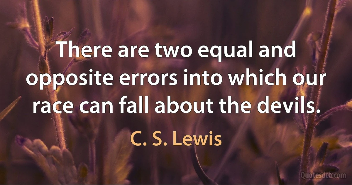 There are two equal and opposite errors into which our race can fall about the devils. (C. S. Lewis)