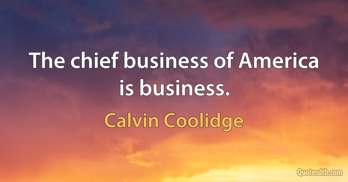 The chief business of America is business. (Calvin Coolidge)