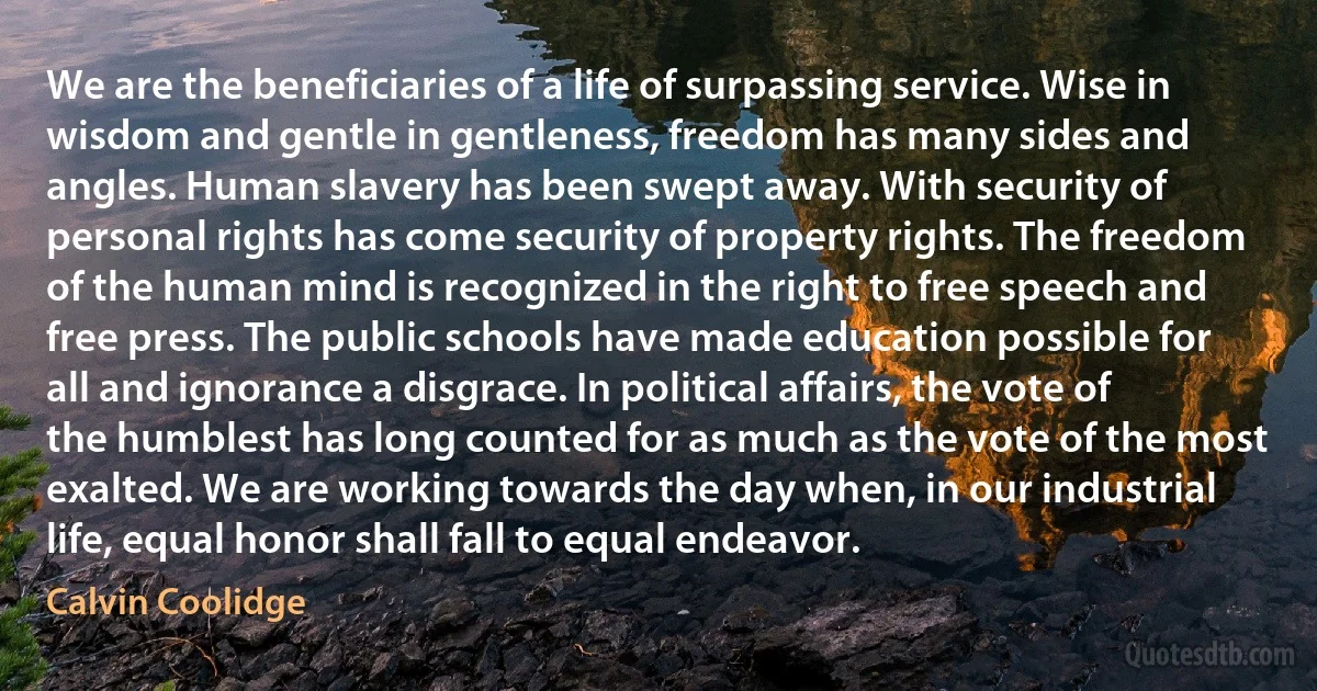 We are the beneficiaries of a life of surpassing service. Wise in wisdom and gentle in gentleness, freedom has many sides and angles. Human slavery has been swept away. With security of personal rights has come security of property rights. The freedom of the human mind is recognized in the right to free speech and free press. The public schools have made education possible for all and ignorance a disgrace. In political affairs, the vote of the humblest has long counted for as much as the vote of the most exalted. We are working towards the day when, in our industrial life, equal honor shall fall to equal endeavor. (Calvin Coolidge)