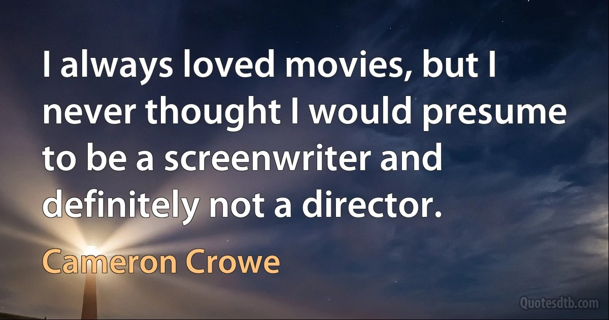 I always loved movies, but I never thought I would presume to be a screenwriter and definitely not a director. (Cameron Crowe)