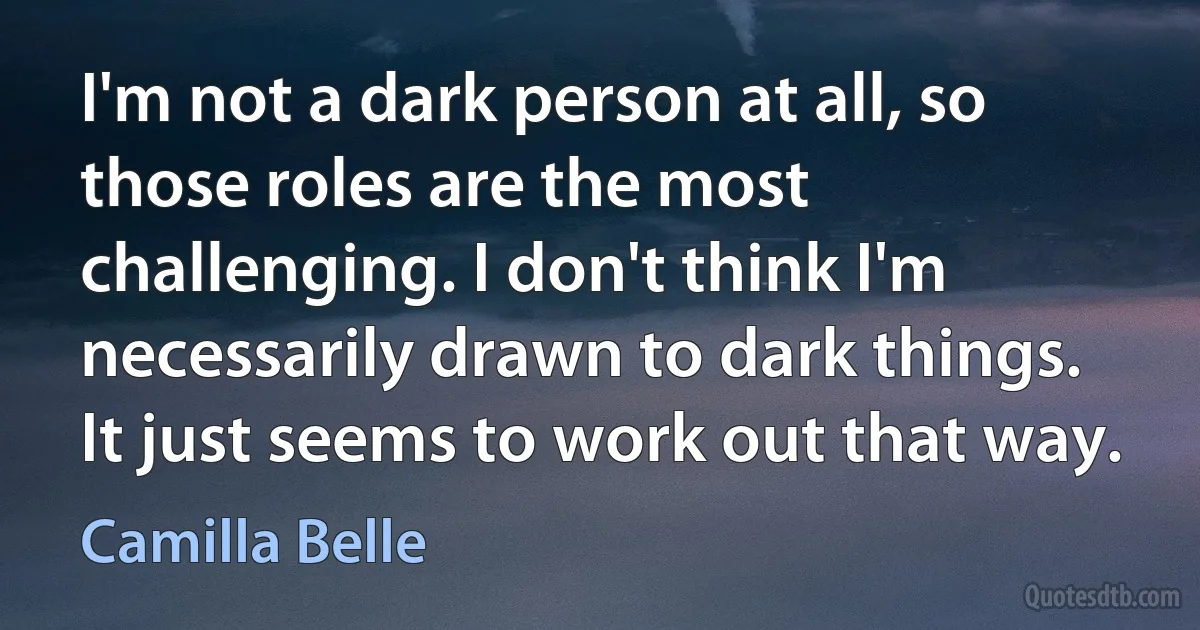 I'm not a dark person at all, so those roles are the most challenging. I don't think I'm necessarily drawn to dark things. It just seems to work out that way. (Camilla Belle)