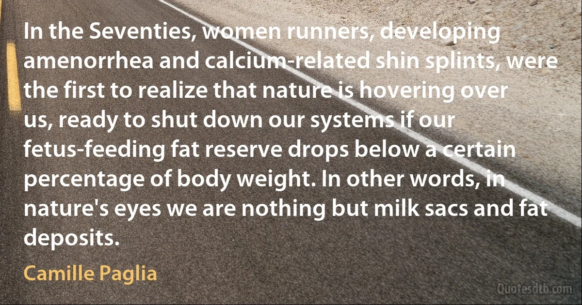 In the Seventies, women runners, developing amenorrhea and calcium-related shin splints, were the first to realize that nature is hovering over us, ready to shut down our systems if our fetus-feeding fat reserve drops below a certain percentage of body weight. In other words, in nature's eyes we are nothing but milk sacs and fat deposits. (Camille Paglia)