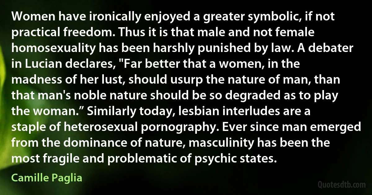 Women have ironically enjoyed a greater symbolic, if not practical freedom. Thus it is that male and not female homosexuality has been harshly punished by law. A debater in Lucian declares, "Far better that a women, in the madness of her lust, should usurp the nature of man, than that man's noble nature should be so degraded as to play the woman.” Similarly today, lesbian interludes are a staple of heterosexual pornography. Ever since man emerged from the dominance of nature, masculinity has been the most fragile and problematic of psychic states. (Camille Paglia)