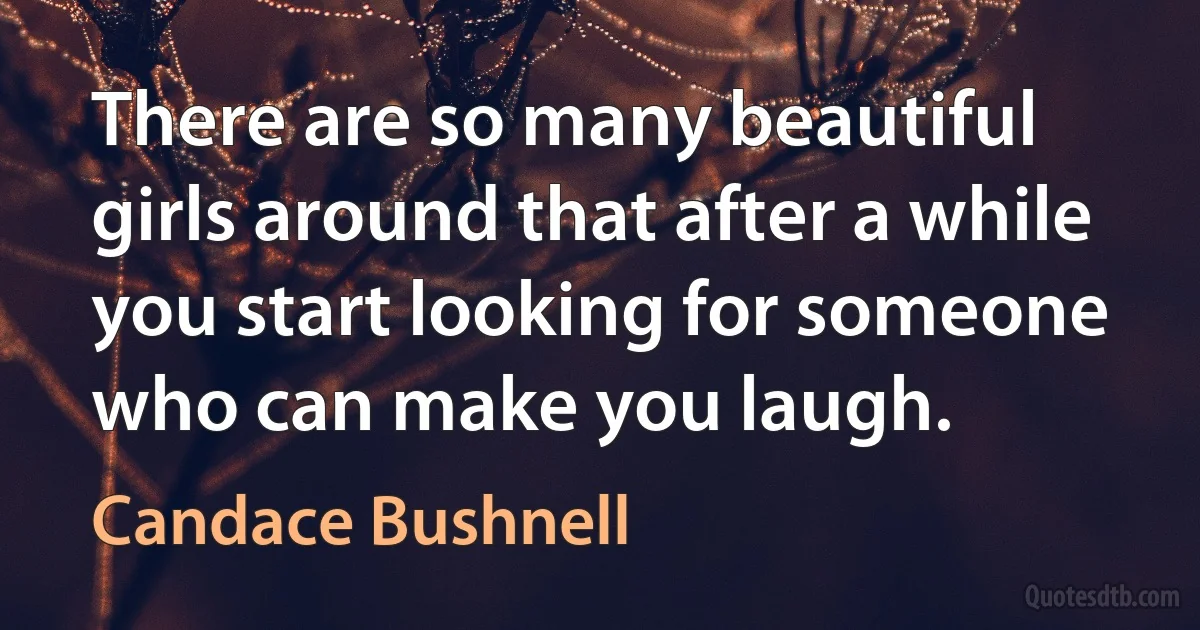 There are so many beautiful girls around that after a while you start looking for someone who can make you laugh. (Candace Bushnell)