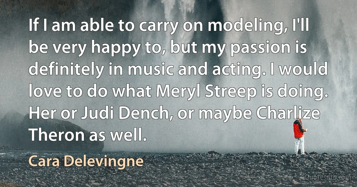 If I am able to carry on modeling, I'll be very happy to, but my passion is definitely in music and acting. I would love to do what Meryl Streep is doing. Her or Judi Dench, or maybe Charlize Theron as well. (Cara Delevingne)