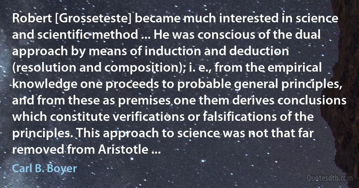 Robert [Grosseteste] became much interested in science and scientific method ... He was conscious of the dual approach by means of induction and deduction (resolution and composition); i. e., from the empirical knowledge one proceeds to probable general principles, and from these as premises one them derives conclusions which constitute verifications or falsifications of the principles. This approach to science was not that far removed from Aristotle ... (Carl B. Boyer)