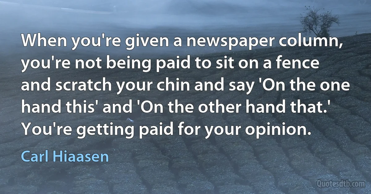 When you're given a newspaper column, you're not being paid to sit on a fence and scratch your chin and say 'On the one hand this' and 'On the other hand that.' You're getting paid for your opinion. (Carl Hiaasen)