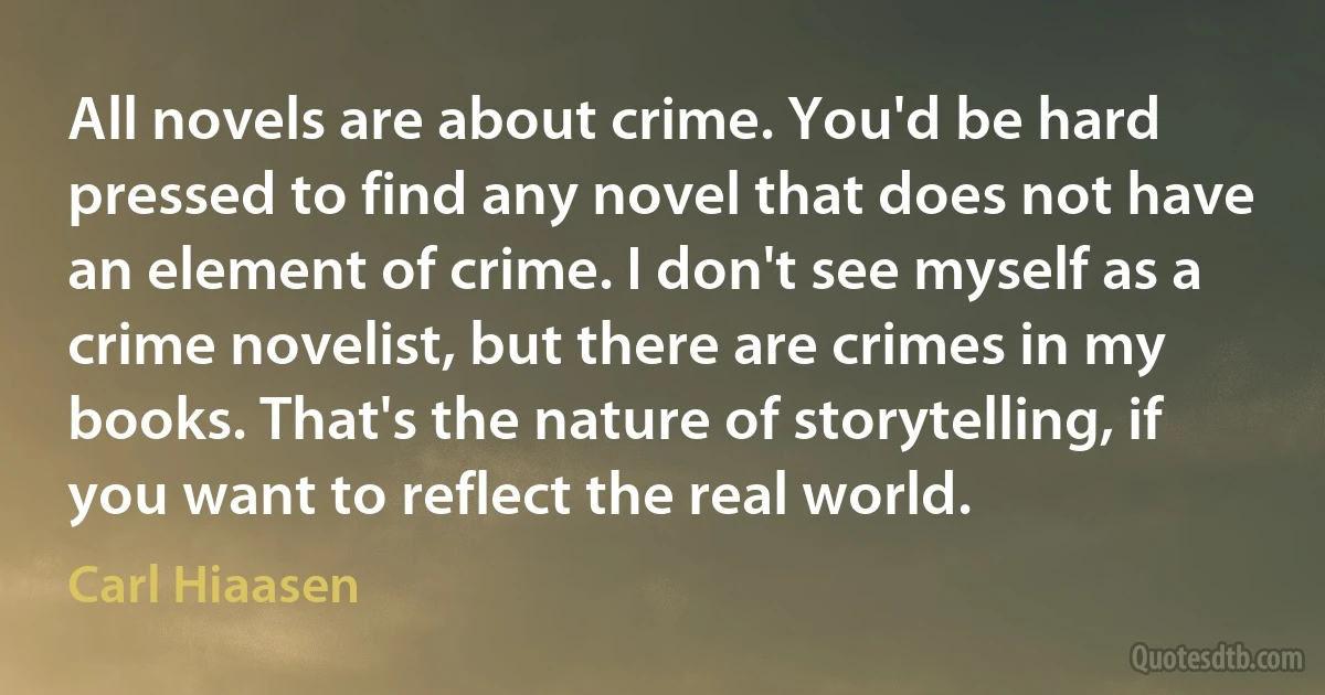 All novels are about crime. You'd be hard pressed to find any novel that does not have an element of crime. I don't see myself as a crime novelist, but there are crimes in my books. That's the nature of storytelling, if you want to reflect the real world. (Carl Hiaasen)