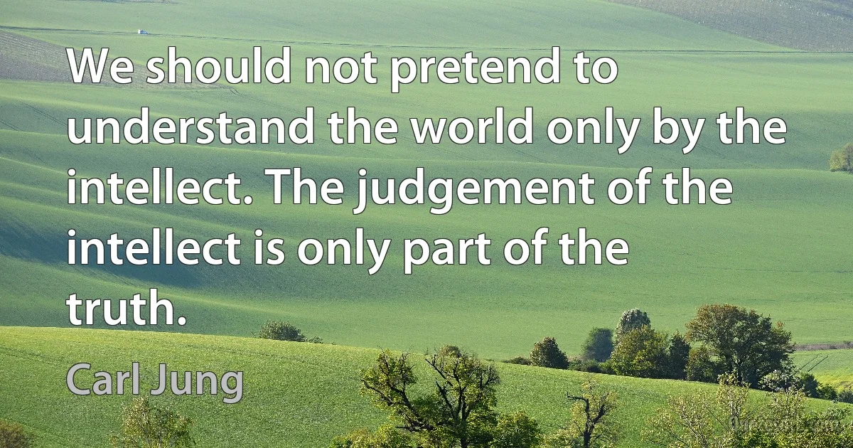 We should not pretend to understand the world only by the intellect. The judgement of the intellect is only part of the truth. (Carl Jung)