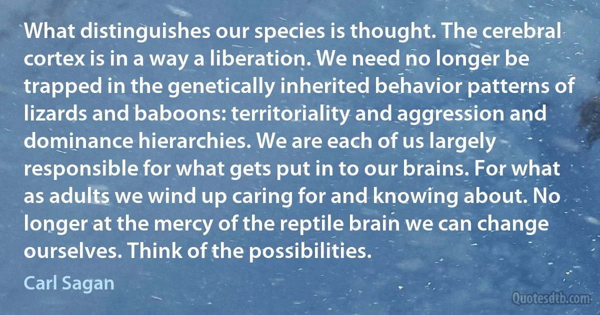 What distinguishes our species is thought. The cerebral cortex is in a way a liberation. We need no longer be trapped in the genetically inherited behavior patterns of lizards and baboons: territoriality and aggression and dominance hierarchies. We are each of us largely responsible for what gets put in to our brains. For what as adults we wind up caring for and knowing about. No longer at the mercy of the reptile brain we can change ourselves. Think of the possibilities. (Carl Sagan)