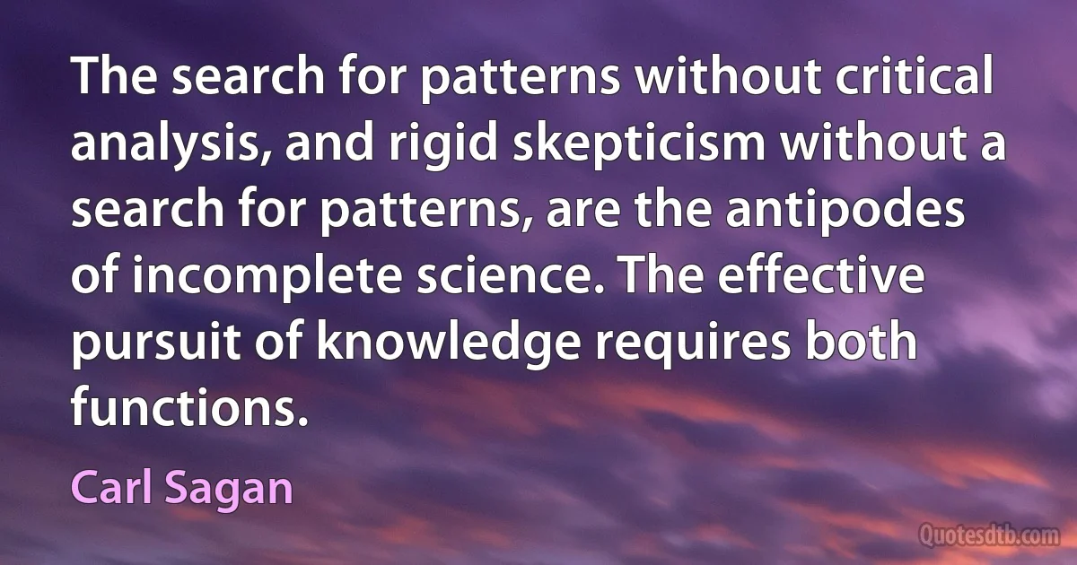 The search for patterns without critical analysis, and rigid skepticism without a search for patterns, are the antipodes of incomplete science. The effective pursuit of knowledge requires both functions. (Carl Sagan)