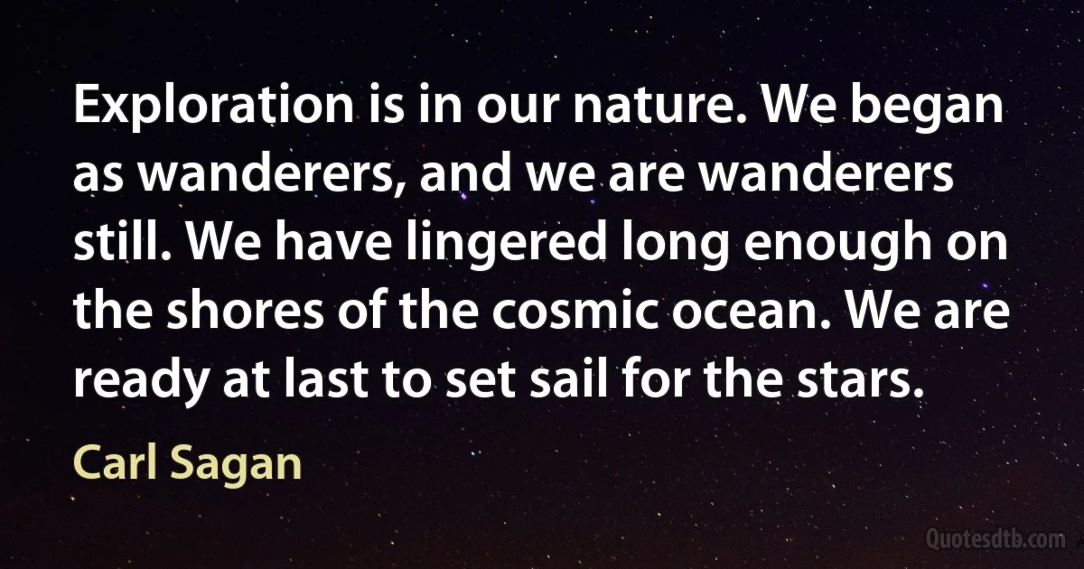 Exploration is in our nature. We began as wanderers, and we are wanderers still. We have lingered long enough on the shores of the cosmic ocean. We are ready at last to set sail for the stars. (Carl Sagan)