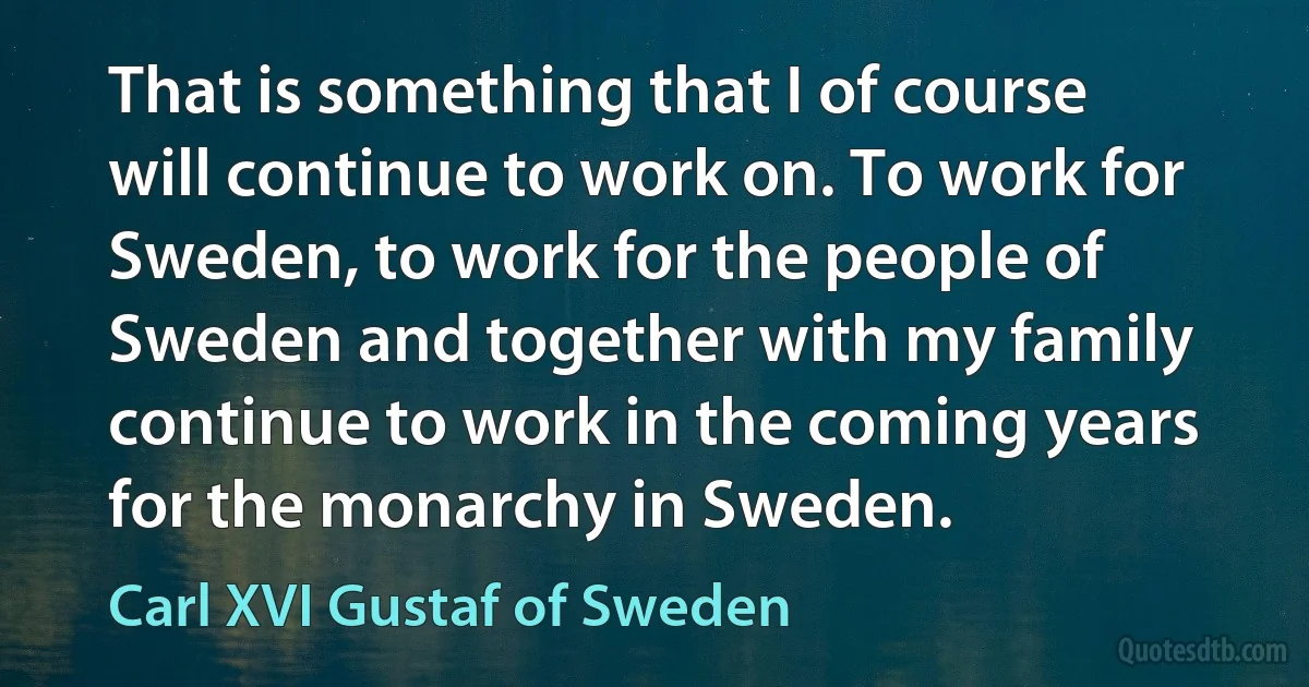 That is something that I of course will continue to work on. To work for Sweden, to work for the people of Sweden and together with my family continue to work in the coming years for the monarchy in Sweden. (Carl XVI Gustaf of Sweden)