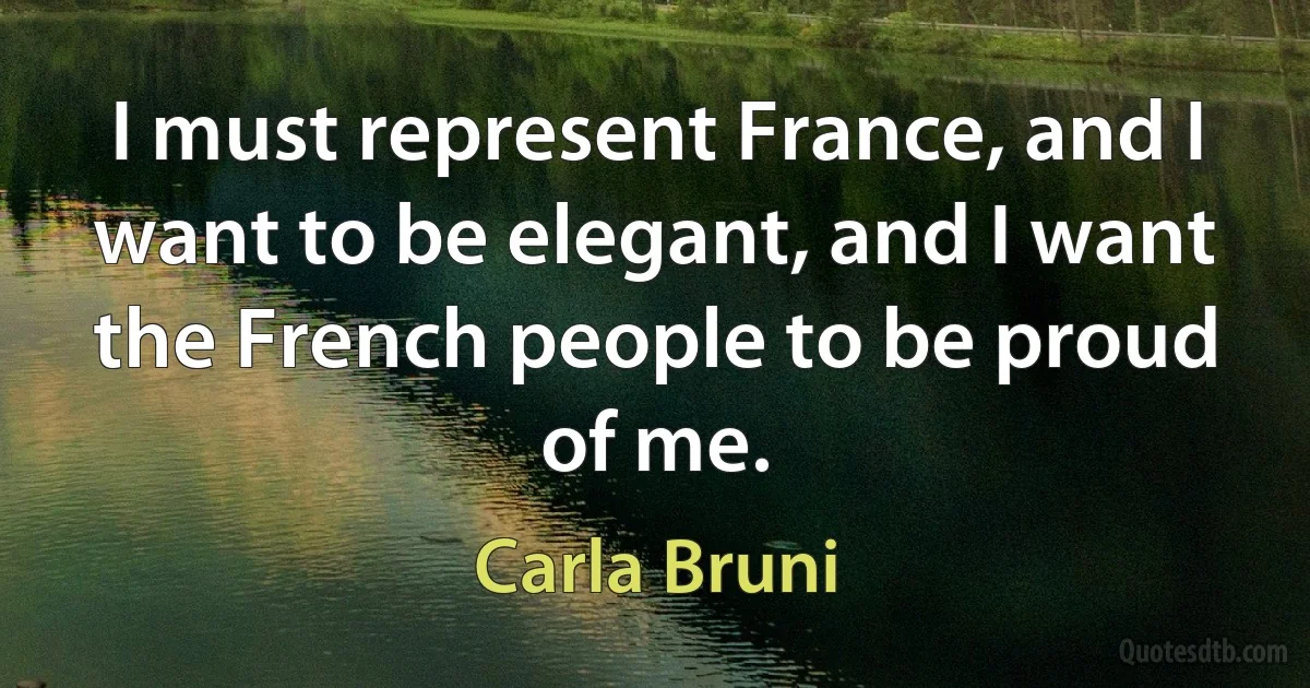 I must represent France, and I want to be elegant, and I want the French people to be proud of me. (Carla Bruni)