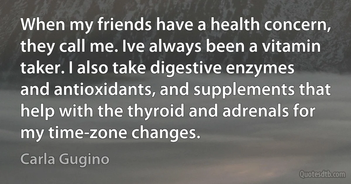 When my friends have a health concern, they call me. Ive always been a vitamin taker. I also take digestive enzymes and antioxidants, and supplements that help with the thyroid and adrenals for my time-zone changes. (Carla Gugino)