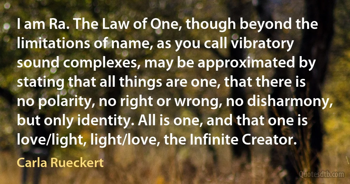 I am Ra. The Law of One, though beyond the limitations of name, as you call vibratory sound complexes, may be approximated by stating that all things are one, that there is no polarity, no right or wrong, no disharmony, but only identity. All is one, and that one is love/light, light/love, the Infinite Creator. (Carla Rueckert)