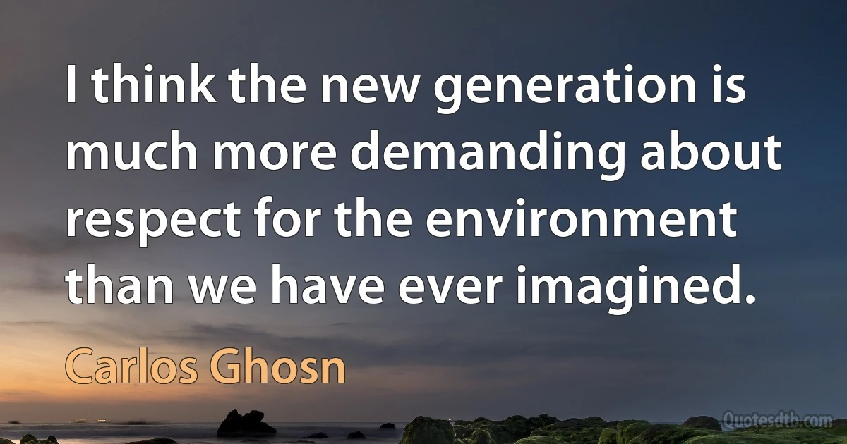 I think the new generation is much more demanding about respect for the environment than we have ever imagined. (Carlos Ghosn)